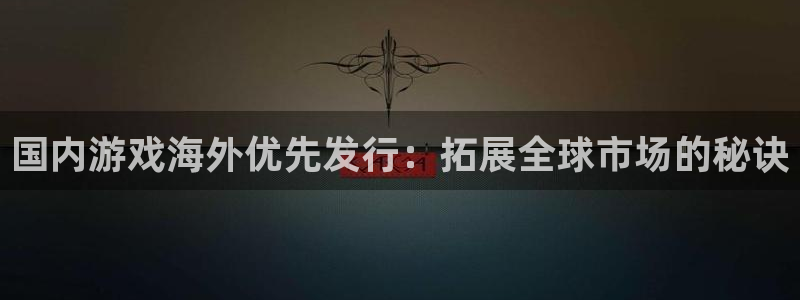 新城平台代理怎么样：国内游戏海外优先发行：拓展全球市场的秘诀