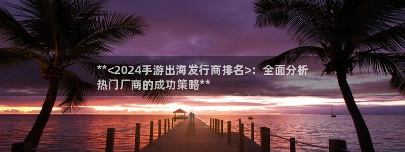 新城平台开户：**<2024手游出海发行商排名>：全面分析
热门厂商的成功策略**